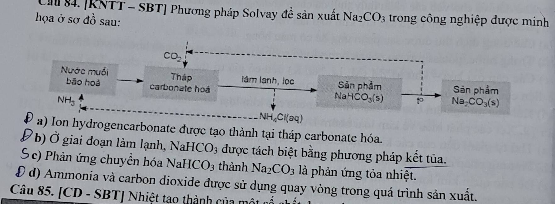 Cầu 84. [KNTT - SBT] Phương pháp Solvay để sản xuất Na_2CO_3
họa ở sơ đồ sau:  trong công nghiệp được minh
rogencarbonate được tạo thành tại tháp carbonate hóa.
b) Ở giai đoạn làm lạnh, NaHCO_3 được tách biệt bằng phương pháp kết tủa.
S c) Phản ứng chuyền hóa NaHCO_3 thành Na_2CO_3 là phản ứng tỏa nhiệt.
Đ d) Ammonia và carbon dioxide được sử dụng quay vòng trong quá trình sản xuất.
Câu 85. [CD - SBT] Nhiệt tạo thành của một ở