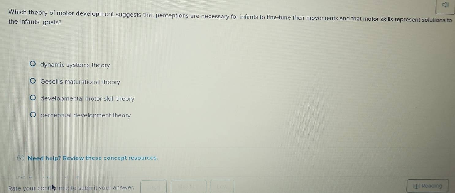 Which theory of motor development suggests that perceptions are necessary for infants to fine-tune their movements and that motor skills represent solutions to
the infants' goals?
dynamic systems theory
Gesell's maturational theory
developmental motor skill theory
perceptual development theory
Need help? Review these concept resources.
Rate your conficence to submit your answer. ⊥ Reading