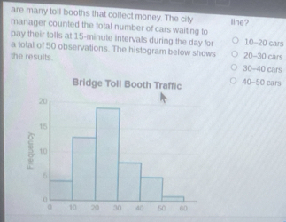 are many toll booths that collect money. The city line?
manager counted the total number of cars waiting to
pay their tolls at 15-minute intervals during the day for 10-20 cars
a total of 50 observations. The histogram below shows 20-30 cars
the results. 30-40 cars
40-50 cars