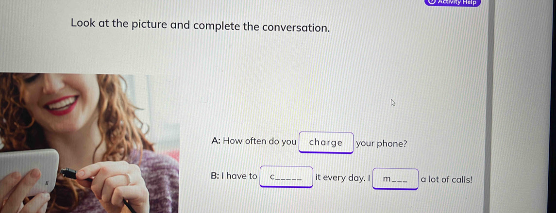 Activity Heip
Look at the picture and complete the conversation.
A: How often do you charge your phone?
B: I have to C_ it every day. I m_ a lot of calls!