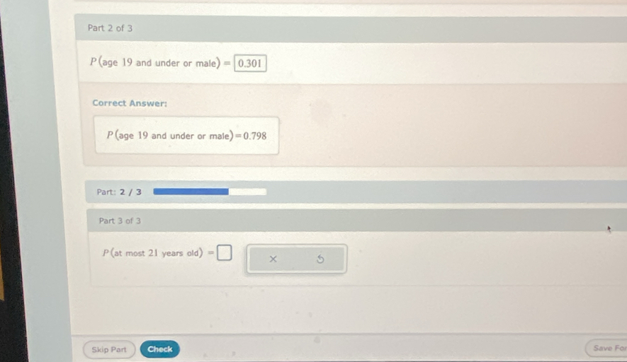 P(age 19 and under or male) = 0.301
Correct Answer: 
P(age 19 and under or male) =0.798
Part: 2 / 3 
Part 3 of 3 
P (at most 21 years old) =□ × 5 
Skip Part Check Save Fo