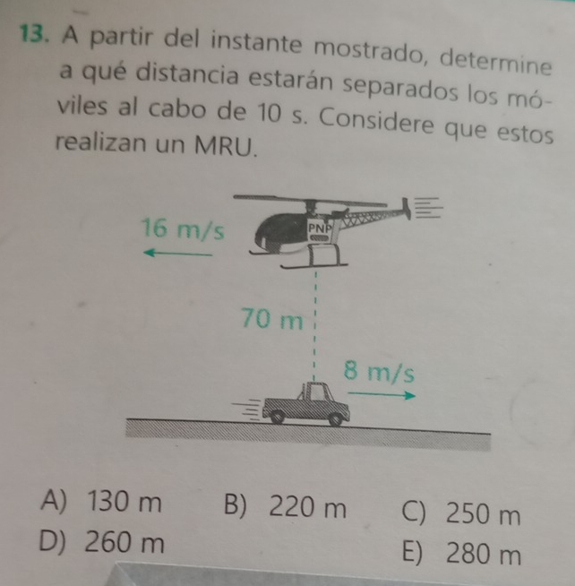 A partir del instante mostrado, determine
a qué distancia estarán separados los mó-
viles al cabo de 10 s. Considere que estos
realizan un MRU.
A) 130 m B) 220 m C) 250 m
D) 260 m E) 280 m