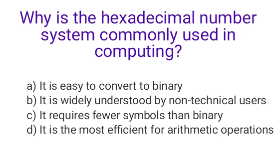 Why is the hexadecimal number
system commonly used in
computing?
a) It is easy to convert to binary
b) It is widely understood by non-technical users
c) It requires fewer symbols than binary
d) It is the most efficient for arithmetic operations