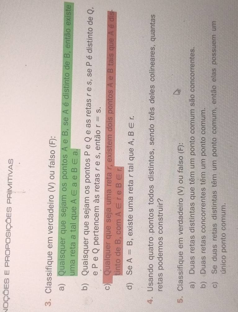 NOÇÕES E PROPOSIÇÕES PRIMITIVAS 
3. Classifique em verdadeiro (V) ou falso (F): 
a) Quaisquer que sejam os pontos A e B, se Aé distinto de B, então existe 
uma reta a tal que A∈ a e B∈ a
b) Quaisquer que sejam os pontos P e Q e as retas r e s, se P é distinto de Q, 
e P e Q pertencem às retas r e s, então r=s. 
c) Qualquer que seja uma reta r, existem dois pontos A e B tais que Aé dis 
tinto de B, com A∈ r e B∈ r. 
d) Se A=B , existe uma reta r tal que A, B∈ r. 
4. Usando quatro pontos todos distintos, sendo três deles colineares, quantas 
retas podemos construir? 
5. Classifique em verdadeiro (V) ou falso (F): 
a) Duas retas distintas que têm um ponto comum são concorrentes. 
b) Duas retas concorrentes têm um ponto comum. 
c) Se duas retas distintas têm um ponto comum, então elas possuem um 
único ponto comum.