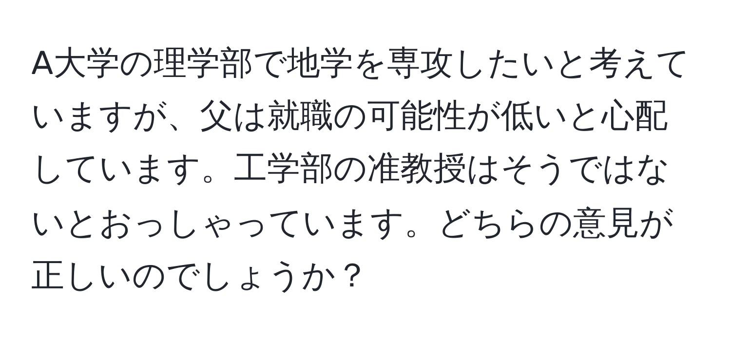 A大学の理学部で地学を専攻したいと考えていますが、父は就職の可能性が低いと心配しています。工学部の准教授はそうではないとおっしゃっています。どちらの意見が正しいのでしょうか？