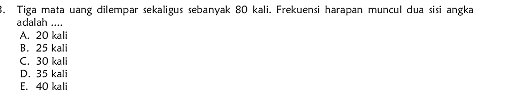 Tiga mata uang dilempar sekaligus sebanyak 80 kali. Frekuensi harapan muncul dua sisi angka
adalah ....
A. 20 kali
B. 25 kali
C. 30 kali
D. 35 kali
E. 40 kali