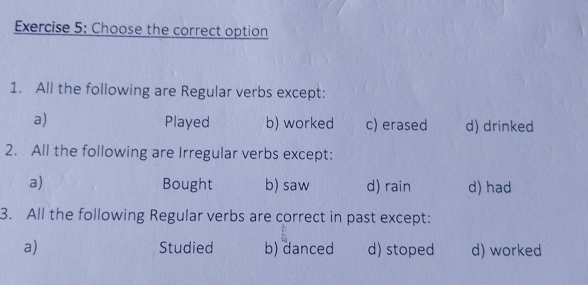 Choose the correct option
1. All the following are Regular verbs except:
a) Played b) worked c) erased
d) drinked
2. All the following are Irregular verbs except:
a) Bought b) saw d) rain d) had
3. All the following Regular verbs are correct in past except:
a) Studied b) danced d) stoped d) worked