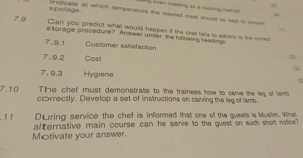 (2) 
sing oven roasting as a cooking method. 
spoilage. 
Indicate at which temperature the roasted meat should be kept to prevent 
(A) 
7.9 Can you predict what would happen if the chef fails to adhere to the correct 
(1) 
storage procedure? Answer under the following headings: 
7.9.1 Customer satisfaction 
7.9.2 Cost (2) 
(2) 
7. 9.3 Hygiene 
(2 
7.10 The chef must demonstrate to the trainees how to carve the leg of lamb 
correctly. Develop a set of instructions on carving the leg of lamb. 
. 1 1 During service the chef is informed that one of the guests is Muslim. What 
alternative main course can he serve to the guest on such short notice? 
Motivate your answer.