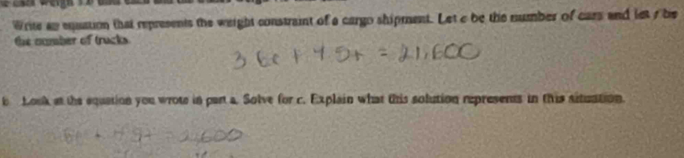 Write as equation that represents the weight constraint of a cargo shipment. Let c be the number of cars and leto be 
the number of trucks 
b Look at the equation you wrote in part a. Solve for c. Explain what this solution represents in this situation.