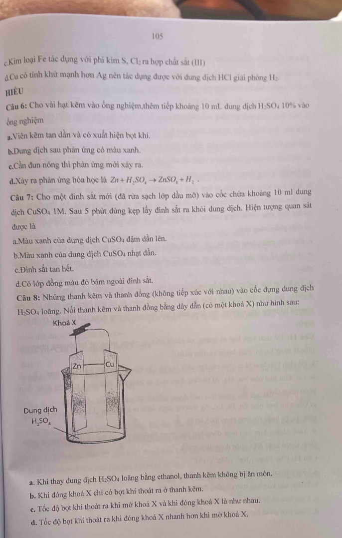 105
c.Kim loại Fe tác dụng với phi kim S, Cl₂ ra hợp chất sắt (III)
d.Cu có tỉnh khử mạnh hơn Ag nên tác dụng được với dung dịch HCl giải phóng H₂.
HiÈu
Câu 6: Cho vài hạt kẽm vào ống nghiệm,thêm tiếp khoảng 10 mL dung dịch H₂SO₄ 10% vào
ổng nghiệm
aViên kẽm tan dần và có xuất hiện bọt khí.
b.Dung dịch sau phăn ứng có màu xanh.
c.Cần đun nóng thì phản ứng mới xãy ra.
d.Xây ra phản ứng hóa học là Zn+H_2SO_4to ZnSO_4+H_2.
Câu 7: Cho một đinh sắt mới (đã rừa sạch lớp dầu mỡ) vào cốc chứa khoảng 10 ml dung
dịch CuSO₄ 1M. Sau 5 phút dùng kẹp lấy đinh sắt ra khỏi dung dịch. Hiện tượng quan sát
được là
a.Màu xanh của dung dịch CuSO4 đậm dần lên.
b.Màu xanh của dung dịch CuSO₄ nhạt dần.
c.Đinh sắt tan hết.
d.Có lớp đồng màu đỏ bám ngoài đinh sắt.
Câu 8: Nhúng thanh kẽm và thanh đồng (không tiếp xúc với nhau) vào cốc đựng dung dịch
H₂SO₄ loãng. Nối thanh kẽm và thanh đồng bằng dây dẫn (có một khoá X) như hình sau:
a. Khi thay dung dịch H_2SO_4 loãng bằng ethanol, thanh kẽm không bị ăn mòn.
b. Khi đóng khoá X chỉ có bọt khí thoát ra ở thanh kẽm.
c. Tốc độ bọt khí thoát ra khi mở khoá X và khi đóng khoá X là như nhau.
d. Tốc độ bọt khí thoát ra khi đóng khoá X nhanh hơn khi mở khoá X.