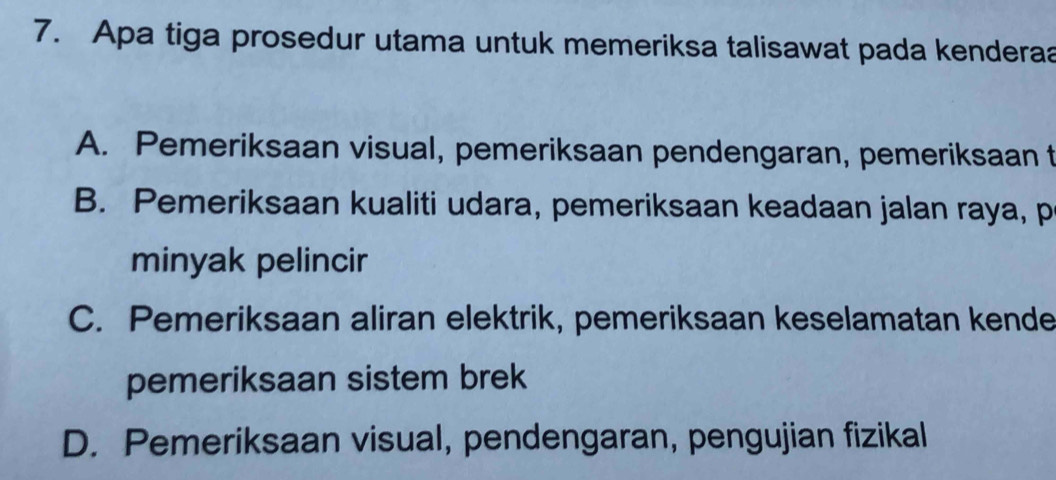 Apa tiga prosedur utama untuk memeriksa talisawat pada kenderaa
A. Pemeriksaan visual, pemeriksaan pendengaran, pemeriksaan t
B. Pemeriksaan kualiti udara, pemeriksaan keadaan jalan raya, p
minyak pelincir
C. Pemeriksaan aliran elektrik, pemeriksaan keselamatan kende
pemeriksaan sistem brek
D. Pemeriksaan visual, pendengaran, pengujian fizikal