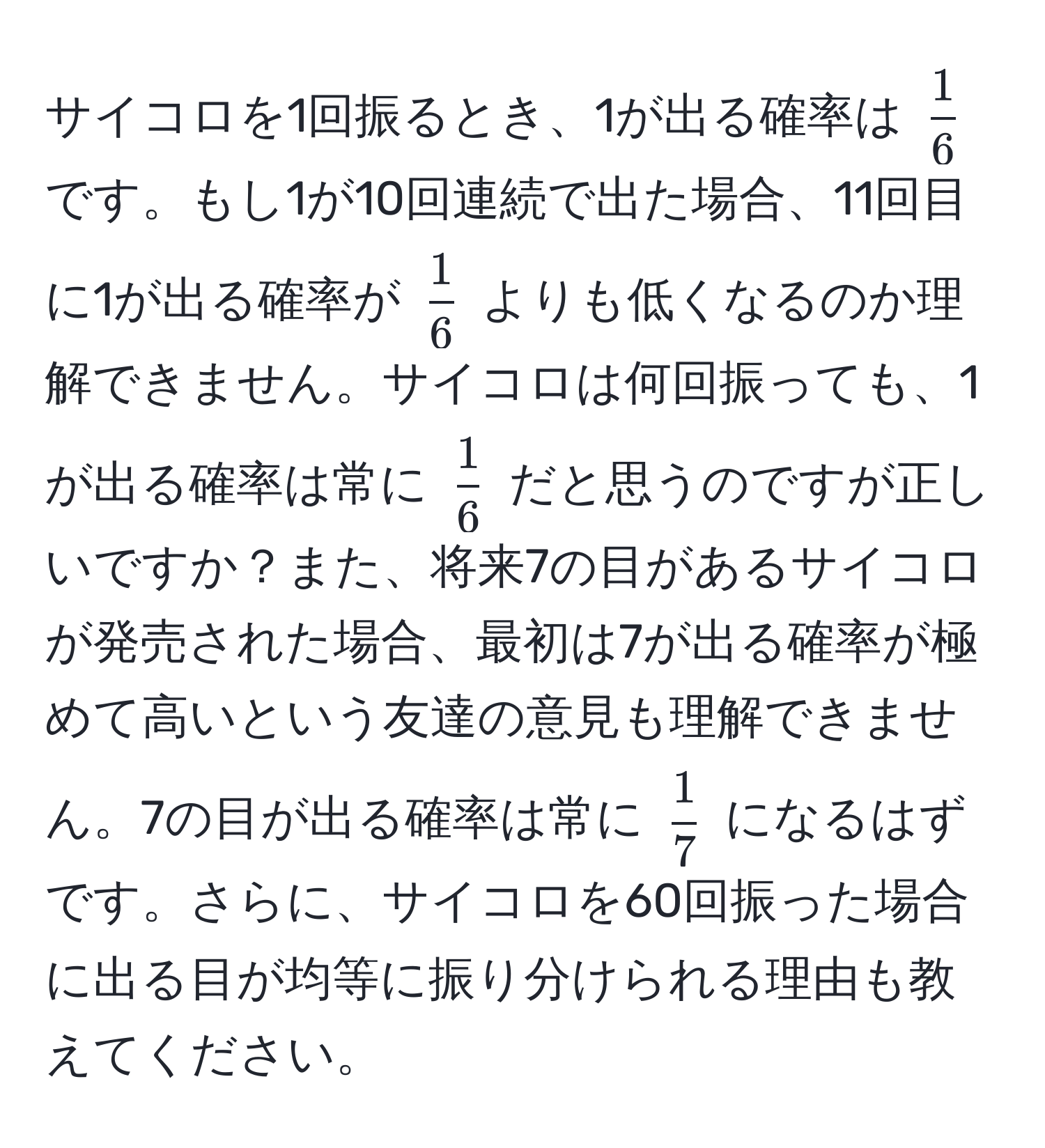 サイコロを1回振るとき、1が出る確率は $ 1/6 $ です。もし1が10回連続で出た場合、11回目に1が出る確率が $ 1/6 $ よりも低くなるのか理解できません。サイコロは何回振っても、1が出る確率は常に $ 1/6 $ だと思うのですが正しいですか？また、将来7の目があるサイコロが発売された場合、最初は7が出る確率が極めて高いという友達の意見も理解できません。7の目が出る確率は常に $ 1/7 $ になるはずです。さらに、サイコロを60回振った場合に出る目が均等に振り分けられる理由も教えてください。