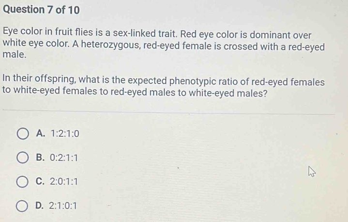 Eye color in fruit flies is a sex-linked trait. Red eye color is dominant over
white eye color. A heterozygous, red-eyed female is crossed with a red-eyed
male.
In their offspring, what is the expected phenotypic ratio of red-eyed females
to white-eyed females to red-eyed males to white-eyed males?
A. 1:2:1:0
B. 0:2:1:1
C. 2:0:1:1
D. 2:1:0:1