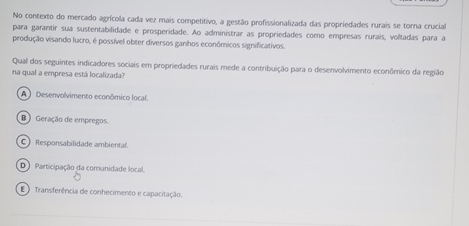 No contexto do mercado agrícola cada vez mais competitivo, a gestão profissionalizada das propriedades rurais se torna crucial
para garantir sua sustentabilidade e prosperidade. Ao administrar as propriedades como empresas rurais, voltadas para a
produção visando lucro, é possível obter diversos ganhos econômicos significativos.
Qual dos seguintes indicadores sociais em propriedades rurais mede a contribuição para o desenvolvimento econômico da região
na qual a empresa está localizada?
A) Desenvolvimento econômico local.
B) Geração de empregos.
C Responsabilidade ambiental.
D Participação da comunidade local.
E ) Transferência de conhecimento e capacitação.