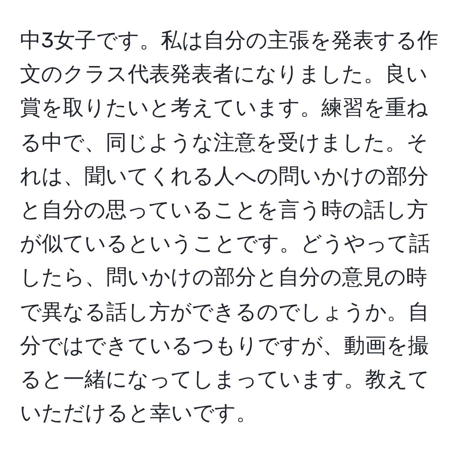 中3女子です。私は自分の主張を発表する作文のクラス代表発表者になりました。良い賞を取りたいと考えています。練習を重ねる中で、同じような注意を受けました。それは、聞いてくれる人への問いかけの部分と自分の思っていることを言う時の話し方が似ているということです。どうやって話したら、問いかけの部分と自分の意見の時で異なる話し方ができるのでしょうか。自分ではできているつもりですが、動画を撮ると一緒になってしまっています。教えていただけると幸いです。