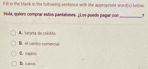 Fill in the blank in the following sentence with the appropriate word(s) below.
Hola, quiero comprar estos pantalones. ¿Los puedo pagar con _?
A. tarjeta de crédito
B. el centro comercial
C. cajero
D. caros