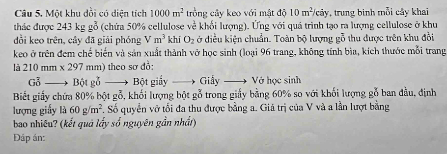 Một khu đồi có diện tích 1000m^2 trồng cây keo với mật độ 10m^2/chat ay , trung bình mỗi cây khai 
thác được 243 kg gỗ (chứa 50% cellulose về khối lượng). Ứng với quá trình tạo ra lượng cellulose ở khu 
đồi keo trên, cây đã giải phóng Vm^3 khí O_2 ở điều kiện chuẩn. Toàn bộ lượng gỗ thu được trên khu đồi 
keo ở trên đem chế biến và sản xuất thành vở học sinh (loại 96 trang, không tính bìa, kích thước mỗi trang 
là 210mm* 297mm) theo sơ đồ: 
G ỗ —→ Bột gỗ —→ Bột giấy —→ Giấy Vớ học sinh 
Biết giấy chứa 80% bột gỗ, khối lượng bột gỗ trong giấy bằng 60% so với khối lượng gỗ ban đầu, định 
lượng giấy là 60g/m^2 *. Số quyển vở tối đa thu được bằng a. Giá trị của V và a lần lượt bằng 
bao nhiêu? (kết quả lấy số nguyên gần nhất) 
Đáp án: