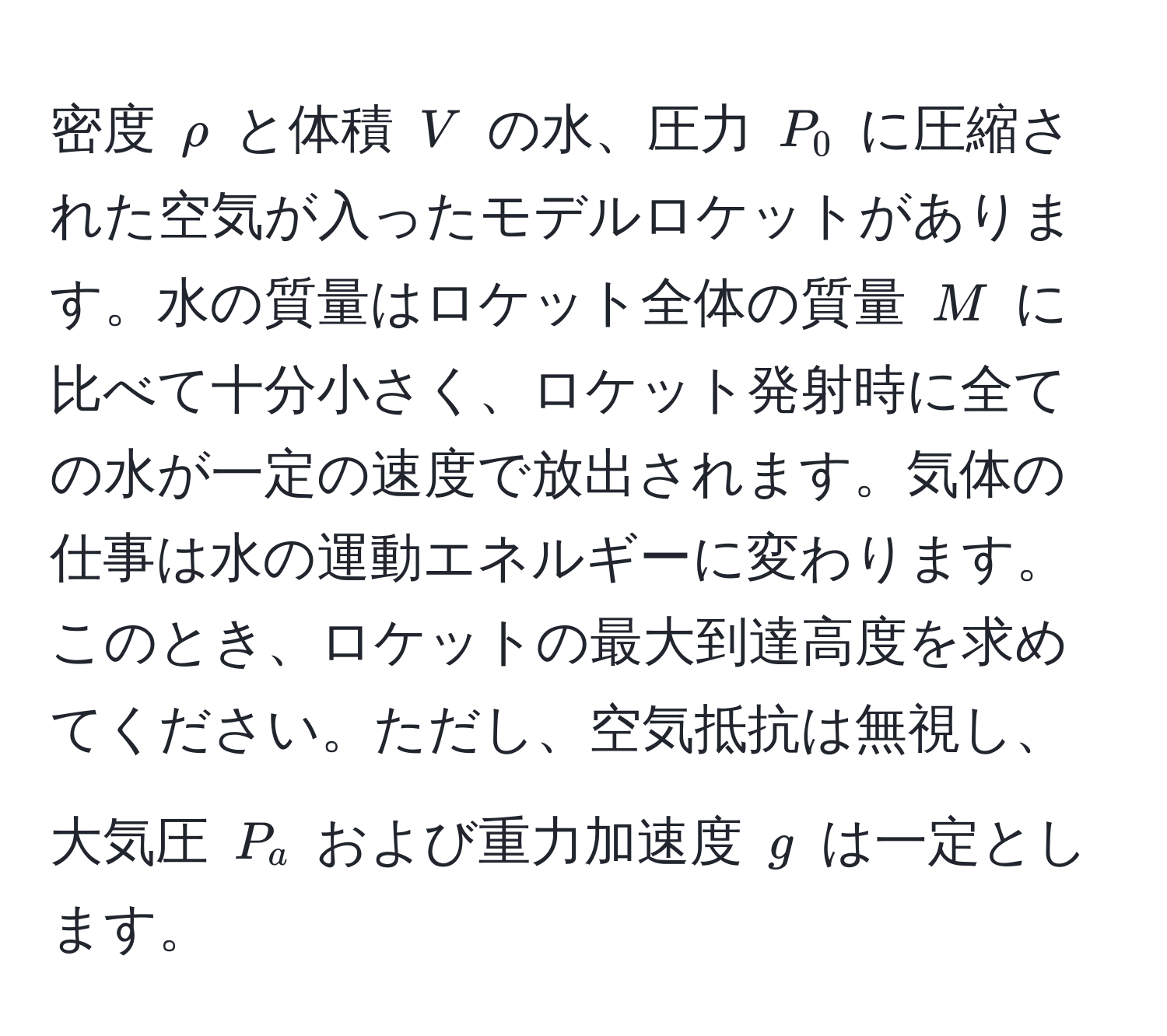 密度 $rho$ と体積 $V$ の水、圧力 $P_0$ に圧縮された空気が入ったモデルロケットがあります。水の質量はロケット全体の質量 $M$ に比べて十分小さく、ロケット発射時に全ての水が一定の速度で放出されます。気体の仕事は水の運動エネルギーに変わります。このとき、ロケットの最大到達高度を求めてください。ただし、空気抵抗は無視し、大気圧 $P_a$ および重力加速度 $g$ は一定とします。