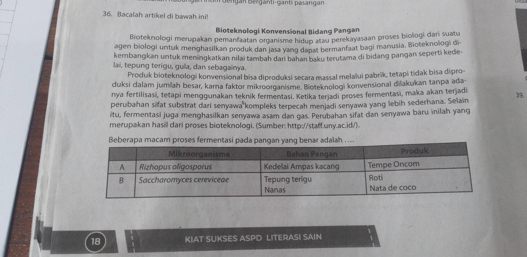 mntim dengan berganti-ganti pasangan 
36. Bacalah artikel di bawah ini! 
Bioteknologi Konvensional Bidang Pangan 
Bioteknologi merupakan pemanfaatan organisme hidup atau perekayasaan proses biologi dari suatu 
agen biologi untuk menghasilkan produk dan jasa yang dapat bermanfaat bagi manusia. Bioteknologi di- 
kembangkan untuk meningkatkan nilai tambah dari bahan baku terutama di bidang pangan seperti kede- 
lai, tepung terigu, gula, dan sebagainya. 
Produk bioteknologi konvensional bisa diproduksi secara massal melalui pabrik, tetapi tidak bisa dipro- 
duksi dalam jumlah besar, karna faktor mikroorganisme. Bioteknologi konvensional dilakukan tanpa ada- 
nya fertilisasi, tetapi menggunakan teknik fermentasi. Ketika terjadi proses fermentasi, maka akan terjadi 39. 
perubahan sifat substrat dari senyawa kompleks terpecah menjadi senyawa yang lebih sederhana. Selain 
itu, fermentasi juga menghasilkan senyawa asam dan gas. Perubahan sifat dan senyawa baru inilah yang 
merupakan hasil dari proses bioteknologi. (Sumber: http://staff.uny.ac.id/). 
Beberapa maca .
18 KIAT SUKSES ASPD LITERASI SAIN