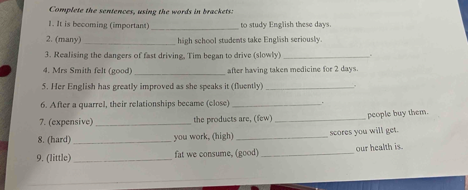 Complete the sentences, using the words in brackets: 
1. It is becoming (important) _to study English these days. 
2. (many) _high school students take English seriously. 
3. Realising the dangers of fast driving, Tim began to drive (slowly) _. 
4. Mrs Smith felt (good) _after having taken medicine for 2 days. 
5. Her English has greatly improved as she speaks it (fluently) _. 
6. After a quarrel, their relationships became (close)_ 
7. (expensive) _the products are, (few)_ 
people buy them. 
8. (hard)_ you work, (high) _scores you will get. 
9. (little) _fat we consume, (good) _our health is.