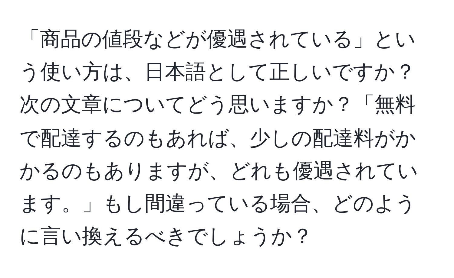 「商品の値段などが優遇されている」という使い方は、日本語として正しいですか？次の文章についてどう思いますか？「無料で配達するのもあれば、少しの配達料がかかるのもありますが、どれも優遇されています。」もし間違っている場合、どのように言い換えるべきでしょうか？