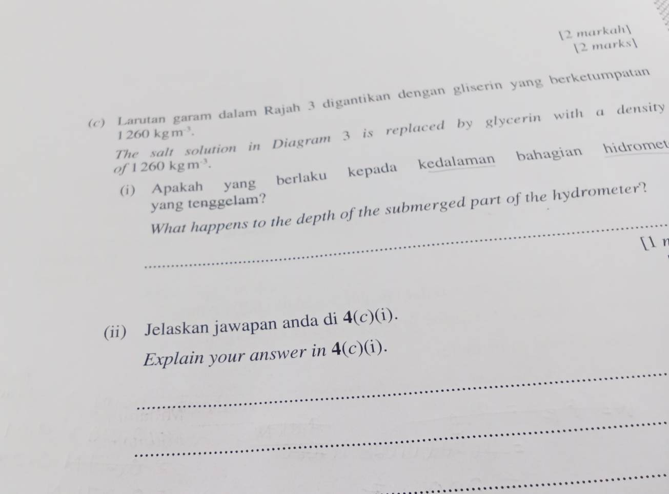 [2 markah 
2 marks 
(c) Larutan garam dalam Rajah 3 digantikan dengan gliserin yang berketumpatan 
The salt solution in Diagram 3 is replaced by glycerin with a density
1260kgm^(-3). 
of 1260kgm^(-3). 
(i) Apakah yang berlaku kepada kedalaman bahagian hidromet 
yang tenggelam? 
_ 
What happens to the depth of the submerged part of the hydrometer? 
[l r 
_ 
(ii) Jelaskan jawapan anda di 4(c)(i). 
_ 
Explain your answer in 4 (c)(i). 
_ 
_