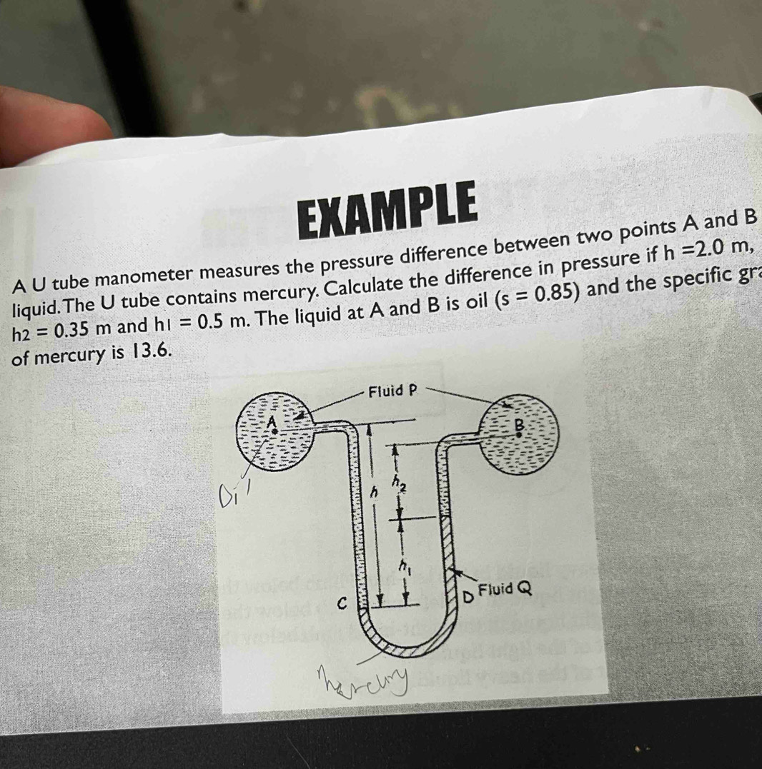 EXAMPLE
A U tube manometer measures the pressure difference between two points A and B
liquid.The U tube contains mercury. Calculate the difference in pressure if h=2.0m,
h_2=0.35m and hI=0.5m. The liquid at A and B is oil (s=0.85) and the specific gra
of mercury is 13.6.