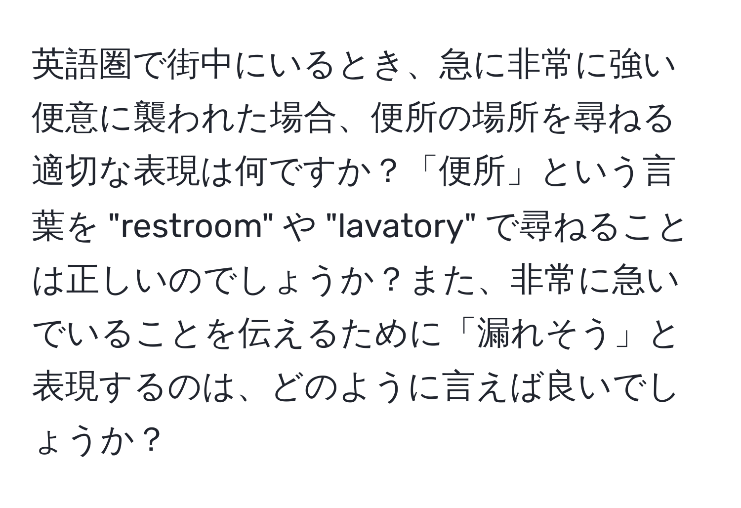 英語圏で街中にいるとき、急に非常に強い便意に襲われた場合、便所の場所を尋ねる適切な表現は何ですか？「便所」という言葉を "restroom" や "lavatory" で尋ねることは正しいのでしょうか？また、非常に急いでいることを伝えるために「漏れそう」と表現するのは、どのように言えば良いでしょうか？