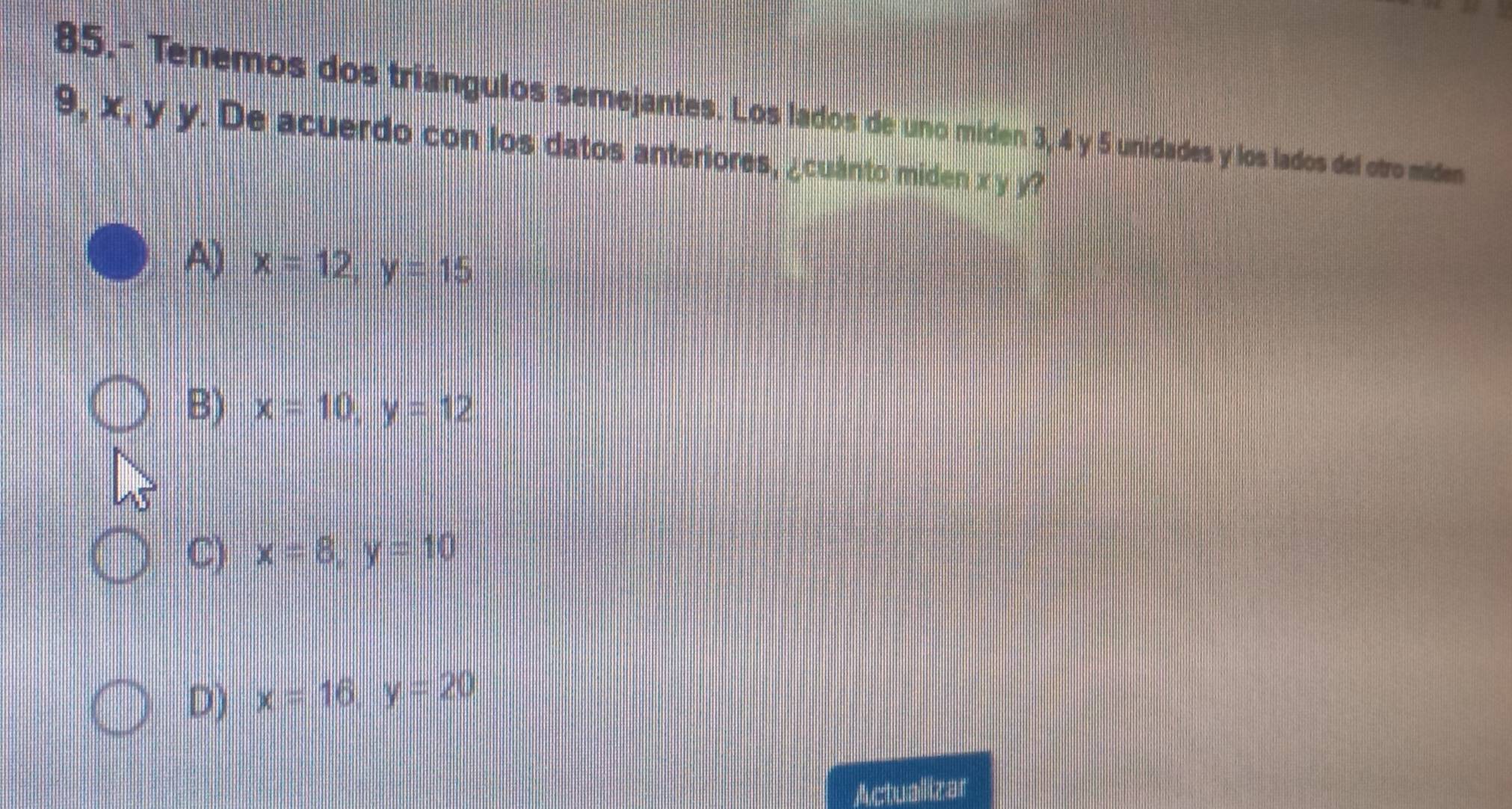 85.- Tenemos dos triángulos semejantes. Los lados de uno miden 3, 4 y 5 unidades y los lados del otro miden
9, x, y y. De acuerdo con los datos anteriores, ¿cuánto miden x y y?
A) x=12, y=15
B) x=10, y=12
C) x=8, y=10
D) x=16, y=20
Actualizar