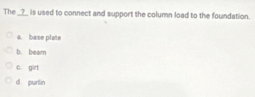 The __?__ is used to connect and support the column load to the foundation.
a. base plate
b. beam
c. girt
d purlin