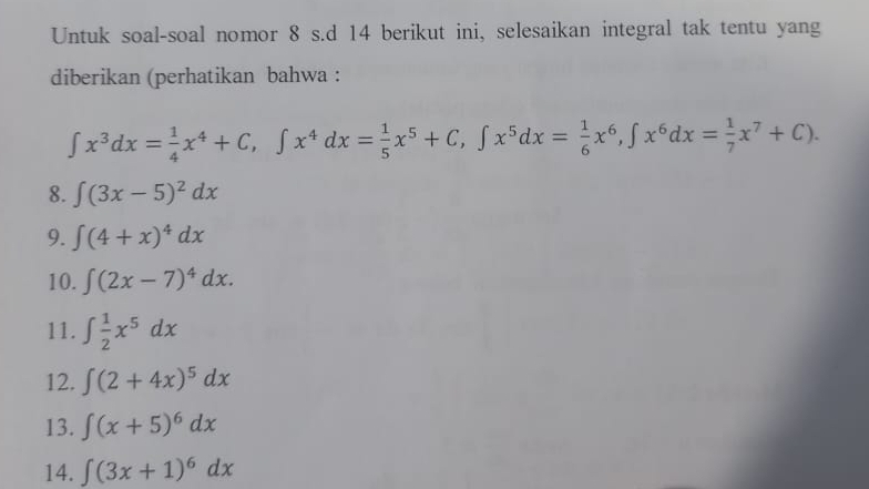 Untuk soal-soal nomor 8 s.d 14 berikut ini, selesaikan integral tak tentu yang 
diberikan (perhatikan bahwa :
∈t x^3dx= 1/4 x^4+C, ∈t x^4dx= 1/5 x^5+C, ∈t x^5dx= 1/6 x^6, ∈t x^6dx= 1/7 x^7+C). 
8. ∈t (3x-5)^2dx
9. ∈t (4+x)^4dx
10. ∈t (2x-7)^4dx. 
11. ∈t  1/2 x^5dx
12. ∈t (2+4x)^5dx
13. ∈t (x+5)^6dx
14. ∈t (3x+1)^6dx