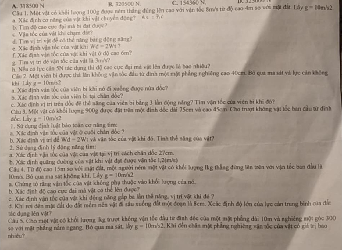 A. 318500 N B. 320500 N. C. 154360 N.
Câu 1. Một vật có khối lượng 100g được ném thẳng đủng lên cao với vận tốc 8m/s từ độ cao 4m so với mặt đất. Lầy g=10m/s2
a. Xác định cơ năng của vật khi vật chuyển động?
b. Tìm độ cao cực đại mà bi đạt được?
c. Vận tốc của vật khi chạm đất?
d. Tìm vị trí vật để có thế năng bằng động năng?
e. Xác định vận tốc của vật khi Wd=2Wt ?
f. Xác định vận tốc của vật khi vật ở độ cao 6m?
g. Tìm vị trí đê vận tốc của vật là 3m/s?
h. Nếu có lực cản 5N tác dụng thì độ cao cực đại mà vật lên được là bao nhiêu?
Câu 2. Một viên bị được thả lăn không vận tốc đầu từ đình một mặt phẳng nghiêng cao 40cm. Bỏ qua ma sát và lực cản không
khí. Lấy g=10m/s2
a. Xác định vận tốc của viên bi khi nó đi xuống được nửa dốc?
b. Xác định vận tốc của viên bi tại chân đốc?
c. Xác định vị trí trên dốc đê thế năng của viên bi bằng 3 lần động năng? Tìm vận tốc của viên bỉ khi đó?
Câu 3. Một vật có khối lượng 900g được đặt trên một đinh dốc dài 75cm và cao 45cm. Cho trượt không vật tốc ban đầu từ đinh
dốc. Lấy g=10m/s2
1. Sử dụng định luật bảo toàn cơ năng tìm:
a. Xác định vận tốc của vật ở cuối chân đốc ?
b. Xác định vị trí đề Wd=2Wt và vận tốc của vật khi đó. Tính thế năng của vật?
2. Sử dụng định lý động năng tìm:
a. Xác định vận tốc của vật của vật tại vị trí cách chân dốc 27cm.
b. Xác định quãng đường của vật khi vật đạt được vận tốc 1,2(m/s)
Câu 4. Từ độ cao 15m so với mặt đất, một người ném một vật có khối lượng lkg thẳng đứng lên trên với vận tốc ban đầu là
10m/s. Bỏ qua ma sát không khí. Lầy g=10m/s2
a. Chứng tổ rằng vận tốc của vật không phụ thuộc vào khối lượng của nó.
b. Xác định độ cao cực đại mà vật có thể lên được?
c. Xác định vận tốc của vật khi động năng gắp ba lần thế năng, vị trí vật khi đó ?
d. Khi rơi đến mặt đất do đất mềm nên vật đi sâu xuống đất một đoạn là 8cm. Xcác định độ lớn của lực cản trung bình của đất
tác dụng lên vật?
Câu 5. Cho một vật có khối lượng lkg trượt không vận tốc đầu từ đỉnh dốc của một mặt phẳng dài 10m và nghiêng một góc 300
so với mặt phẳng nằm ngang. Bỏ qua ma sát, lấy g=10m/s2. Khi đến chân mặt phẳng nghiêng vận tốc của vật có giá trị bao
nhiêu?