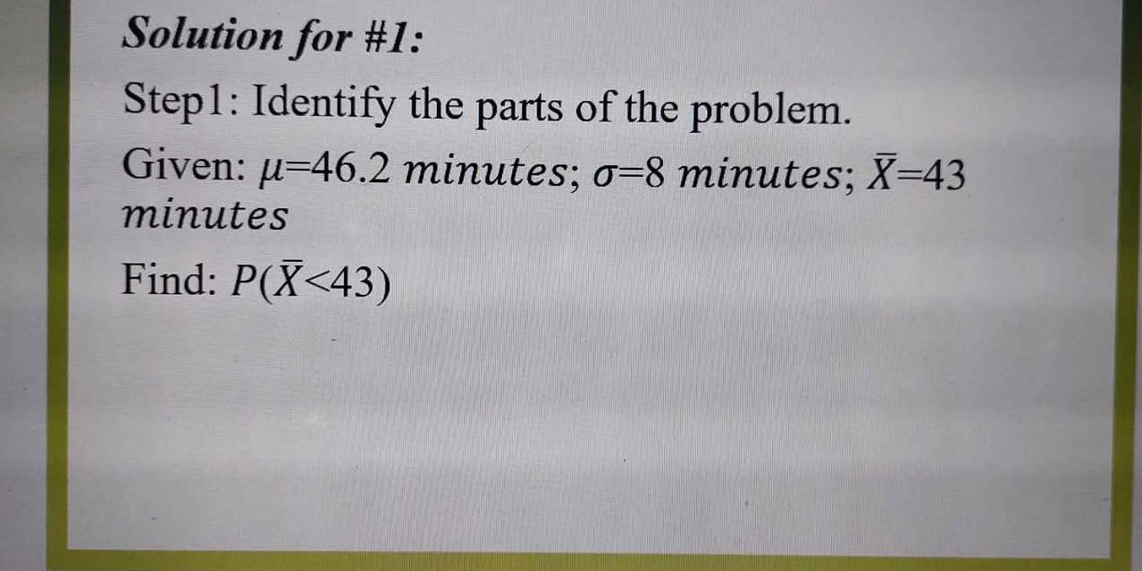 Solution for #1: 
Step1: Identify the parts of the problem. 
Given: mu =46.2 minutes; sigma =8 minutes; overline X=43
minutes 
Find: P(overline X<43)