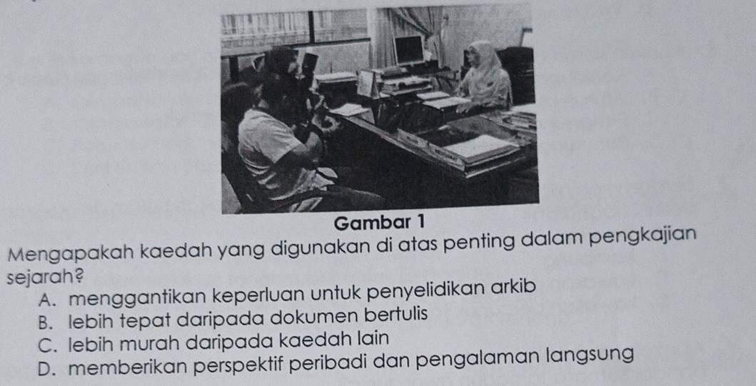 Mengapakah kaedah yang digunakan di atas penting dalam pengkajian
sejarah?
A. menggantikan keperluan untuk penyelidikan arkib
B. lebih tepat daripada dokumen bertulis
C. lebih murah daripada kaedah lain
D. memberikan perspektif peribadi dan pengalaman langsung