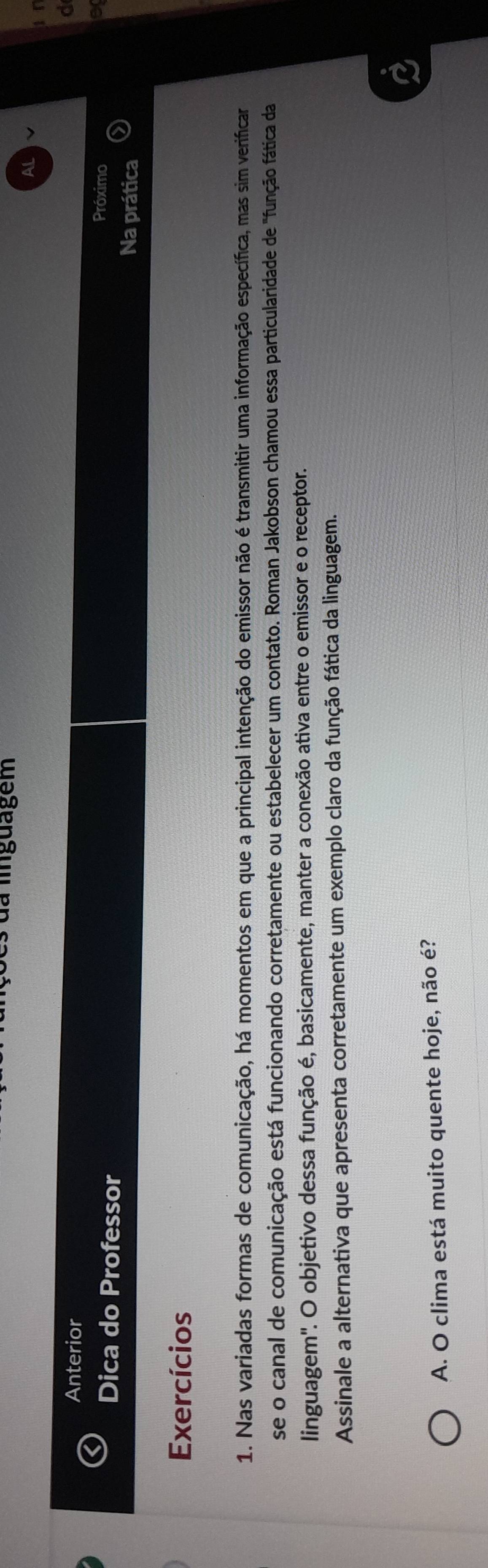 da linguagem 
A 
1 T 
Anterior 
d 
Próximo o 
Dica do Professor Na prática 
Exercícios 
1. Nas variadas formas de comunicação, há momentos em que a principal intenção do emissor não é transmitir uma informação específica, mas sim verificar 
se o canal de comunicação está funcionando corretamente ou estabelecer um contato. Roman Jakobson chamou essa particularidade de "função fática da 
linguagem'. O objetivo dessa função é, basicamente, manter a conexão ativa entre o emissor e o receptor. 
Assinale a alternativa que apresenta corretamente um exemplo claro da função fática da linguagem. 
A. O clima está muito quente hoje, não é?