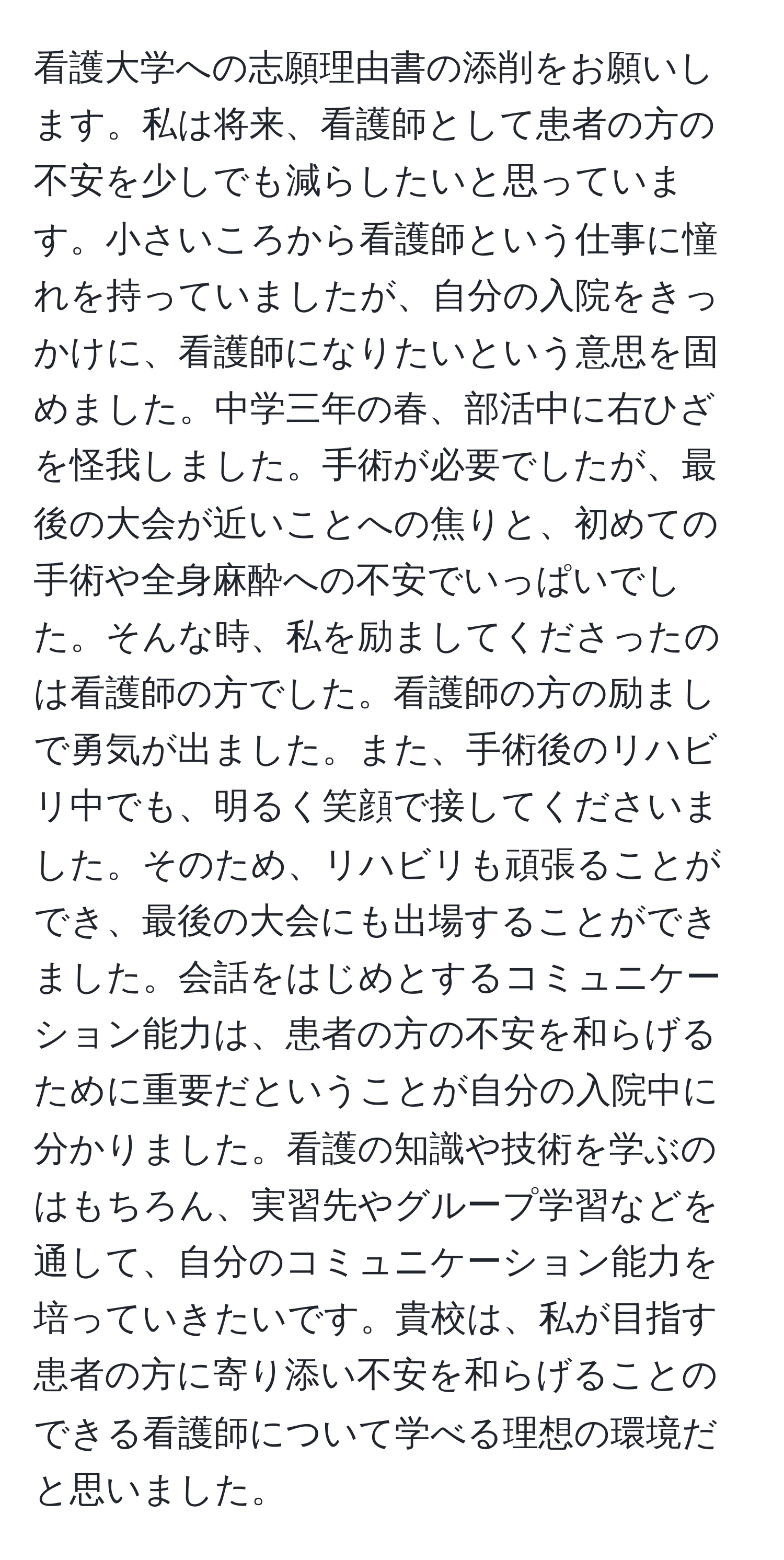 看護大学への志願理由書の添削をお願いします。私は将来、看護師として患者の方の不安を少しでも減らしたいと思っています。小さいころから看護師という仕事に憧れを持っていましたが、自分の入院をきっかけに、看護師になりたいという意思を固めました。中学三年の春、部活中に右ひざを怪我しました。手術が必要でしたが、最後の大会が近いことへの焦りと、初めての手術や全身麻酔への不安でいっぱいでした。そんな時、私を励ましてくださったのは看護師の方でした。看護師の方の励ましで勇気が出ました。また、手術後のリハビリ中でも、明るく笑顔で接してくださいました。そのため、リハビリも頑張ることができ、最後の大会にも出場することができました。会話をはじめとするコミュニケーション能力は、患者の方の不安を和らげるために重要だということが自分の入院中に分かりました。看護の知識や技術を学ぶのはもちろん、実習先やグループ学習などを通して、自分のコミュニケーション能力を培っていきたいです。貴校は、私が目指す患者の方に寄り添い不安を和らげることのできる看護師について学べる理想の環境だと思いました。