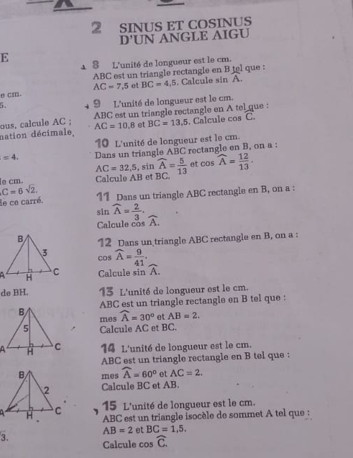 SINUS ET COSINUS 
D'UN ANGLE AIGU 
E 
18 L'unité de longueur est le cm.
ABC est un triangle rectangle en B tel que :
AC=7,5 et BC=4,5. Calcule sin A. 
e cm. 
i 
9 L'unité de longueur est le cm. 
ous, calcule AC; ABC est un triangle rectangle en A tel que : 
nation décimale, AC=10.8 et BC=13,5. Calcule cos C. n
10 L'unité de longueur est le cm.
=4. 
Dans un triangle ABC rectangle en B, on a :
AC=32,5 , sin widehat A= 5/13  et cos widehat A= 12/13 . 
e cm. Calcule AB et BC,
C=6sqrt(2). 11 Dans un triangle ABC rectangle en B, on a : 
de ce carré. 
sin widehat A= 2/3 . widehat A. 
Calcule cos
12 Dans un triangle ABC rectangle en B, on a : 
cos widehat A= 9/41 . 
Calcule sin widehat A. 
de BH. 13 L'unité de longueur est le cm.
ABC est un triangle rectangle en B tel que : 
mes widehat A=30° et AB=2. 
Calcule AC et BC. 
14 L'unité de longueur est le cm.
ABC est un triangle rectangle en B tel que : 
mes widehat A=60° et AC=2. 
Calcule BC et AB. 
15 L'unité de longueur est le cm.
ABC est un triangle isocèle de sommet A tel que :
AB=2 et BC=1,5. 
3. 
Calcule cos widehat C.