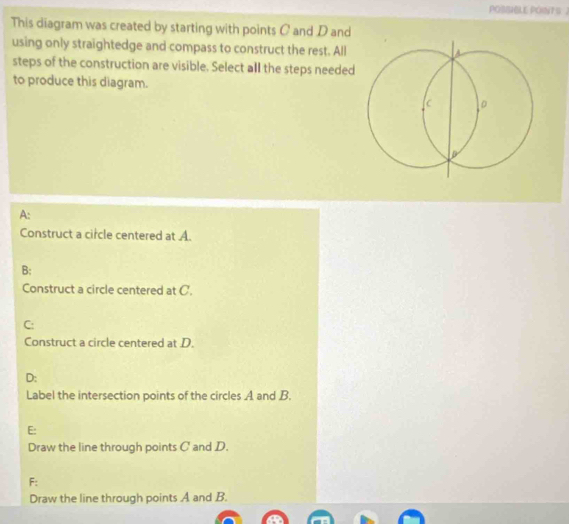 POSSBLE POINT S 2
This diagram was created by starting with points C and D and
using only straightedge and compass to construct the rest. All
A
steps of the construction are visible. Select all the steps needed
to produce this diagram.
。
A:
Construct a circle centered at A.
B:
Construct a circle centered at C.
C:
Construct a circle centered at D.
D:
Label the intersection points of the circles A and B.
E:
Draw the line through points C and D.
F:
Draw the line through points A and B.