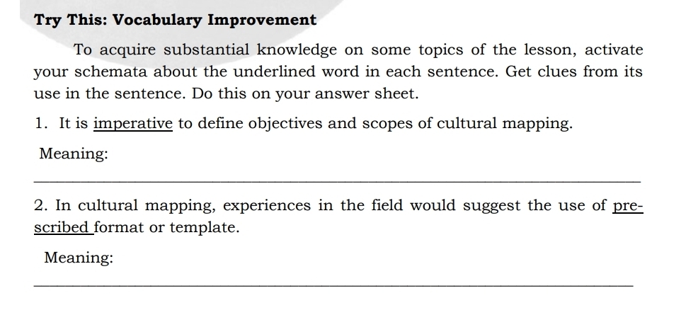 Try This: Vocabulary Improvement 
To acquire substantial knowledge on some topics of the lesson, activate 
your schemata about the underlined word in each sentence. Get clues from its 
use in the sentence. Do this on your answer sheet. 
1. It is imperative to define objectives and scopes of cultural mapping. 
Meaning: 
2. In cultural mapping, experiences in the field would suggest the use of pre- 
scribed format or template. 
Meaning: