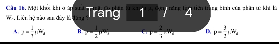 Một khối khí ở áp suất mật độ phân tử khí à μ, động năng tin' tiến trung bình của phân tử khí là
W_d :. Liên hệ nào sau đây là đúng ? Tầng 4
A. p= 1/3 mu W_d p= 1/2 mu W_d p= 2/3 mu W_d D. p= 3/2 mu W_d
B.
C.