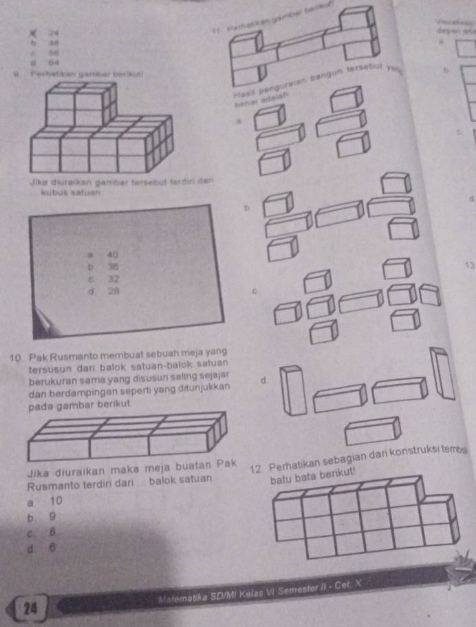 (1. Perhalä án gamüer berct
24 = é pan d =
b do
é 58
a 04
Perstikan gaméar berikut!
b
nenar a
Jika diuraikan gambar tersebul terdin dan
kubus satuan
b
a 4 (
D 38 13
c 32
d. 28 C
10. Pak Rusmanto membuat sebuah meja yang
tersusun dari balok satuan-balok satuan 
berukuran sama yang disusun safing sejajar
dan berdampingan seperti yang ditunjukkan d.
bar berikut.
Jika diuraikan maka meja bu
Perhatikan sebagian dan konstruksi temb
Rusmanto terdiri dari ... balok satuan
a. 10
b. 9
a 8
d. 6
Matematika SD/MI Kelas VI Semester II - Cet: X
24