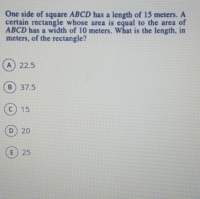 One side of square ABCD has a length of 15 meters. A
certain rectangle whose area is equal to the area of
ABCD has a width of 10 meters. What is the length, in
meters, of the rectangle?
A 22.5
B 37.5
C 15
D 20
E 25