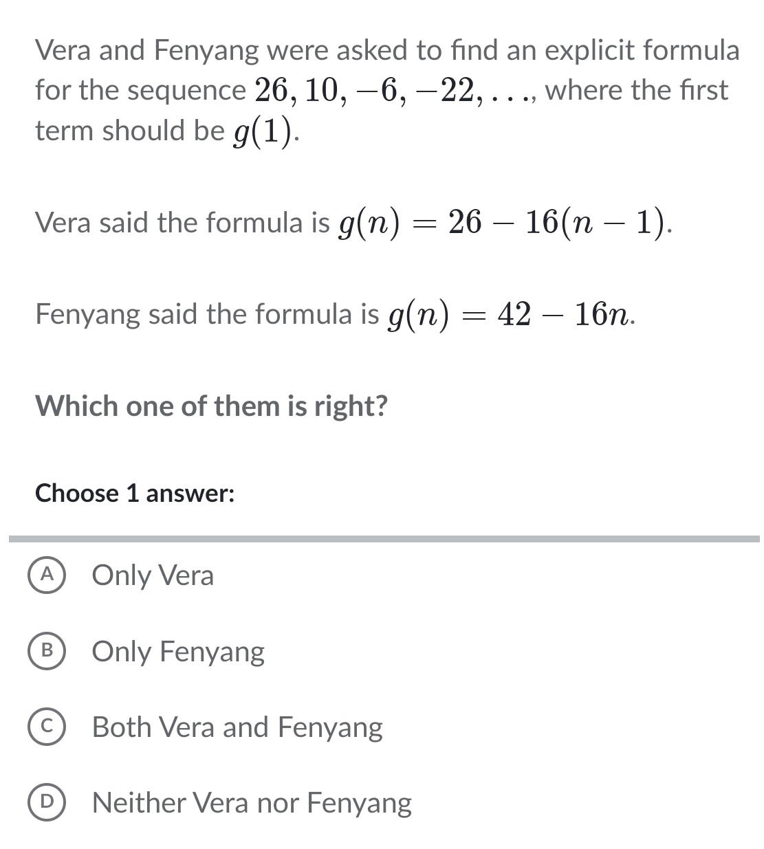 Vera and Fenyang were asked to find an explicit formula
for the sequence 26, 10, −6, −22, . . ., where the first
term should be g(1). 
Vera said the formula is g(n)=26-16(n-1). 
Fenyang said the formula is g(n)=42-16n. 
Which one of them is right?
Choose 1 answer:
A Only Vera
B) Only Fenyang
c) Both Vera and Fenyang
D Neither Vera nor Fenyang