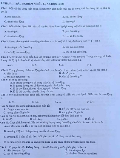 phản 1: trác nghiệm nhiêu lựa chọn (4,5d)
Câu 1. Đổi với dao động tuần boàn, khoảng thời gian ngẫn nhất sau đó trạng thái dao động lập lại như cũ
gọi là
A. pha ban đầu B. chu kì dao động.
C. tần số đao động. D, tần số góc.
Câu 2, Đổi với dao động điều hòa, số lằn dao động được lập lại trong một đơn vị thời gian gọi là
A. tần số góc, B. pha dao động.
C. tần số đao động. D. chu ki dao động.
Câu 3. Trong phương trình đao động điều hòa x-Acos (omega t+varphi ) , đại hượng (cot +varphi ) gọi là
A tần số góc của đao động B. pha của dao động,
C. biên độ của dao động. D, chu ki của dao động
Cầu 4. Một vật đao động điều hòa với phương trình x=Acos (cot +0)
lượng chi độ dịch chuyển từ vị trí căn bằng đễn vị trí của vật tại thời điểm t là 4, mét(m). Trong phương trình đại
A. ω, B. A. C. x.. D. φ.
A. biên độ A a, radian (rad) là đơn vị của đại lượng
Cầu 5: Trong phương trình dao động điều hoà: x=Acos (omega t+varphi ) B. tần số góc ω
Câu 6: Biên đô dạo đông C. pha dao động (omega t+varphi ) D. ch k^ dao động T
A. là quâng đường vật đi trong một chu kỳ dao động
B. là quảng đường vật đi được trong nửa chu kỳ dao động
C. là độ đời lớn nhật của vật trong quá trình dao động
D. là độ dài quỹ đạo chuyên động của vật
Câu 7:M6 t chất điểm đạo động điều hỏa trên đoạn thắng có chiều dài quỹ đạo L.. Biên độ của đao động
là: D. L/4.
A. 2L. B, L/2, C. L.
Cầu 8: Trong dạo động điều hoà, li độ biển đổi pha 90° so với vận tốc.
A. cùng pha với vận tốc, B. ire
C. vuỡng pha với gia tổc D. cùng pha với gia tốc.
Cầu 9: Khi vật đạo động điều hoà, đại lượng không thay đổi theo thời gian là
A. tốc độ. B. thể năng. C. gia tốc, D. tần số
Câu 10. Chọn phát biểu sai . Khi nói về năng lượng trong dao động điều hòa của con lắc lò xo thi
A. cơ năng của con lắc ti lệ với binh phương biên độ dao động.
B. cơ năng ti lệ với bình phương của tần số dạo động.
C. cơ năng là 1 hàm số sin theo thời gian với tần số bằng tần số đao động.
D. có sự chuyển hóa qua lại giữa động năng và thể năng nhưng cơ năng luôn bảo toàn,
Câu 11, Chọn phát biểu không đúng. Biên độ dao động cưỡng bức phụ thuộc vào
A. biên độ ngoại lực B. tần số ngoại lực,
C. tần số dao động riêng. D. pha ban đầu của ngoại lực,