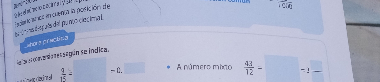 De número a 
Se lee el número decimal y se lep 
coman -frac 1000
fracción tomando en cuenta la posición de 
los números después del punto decimal. 
ahora practica 
Realiza las conversiones según se indica. 
A A número decimal  9/15 = =0.□ A número mixto  43/12 =□ =3 □ /□   _