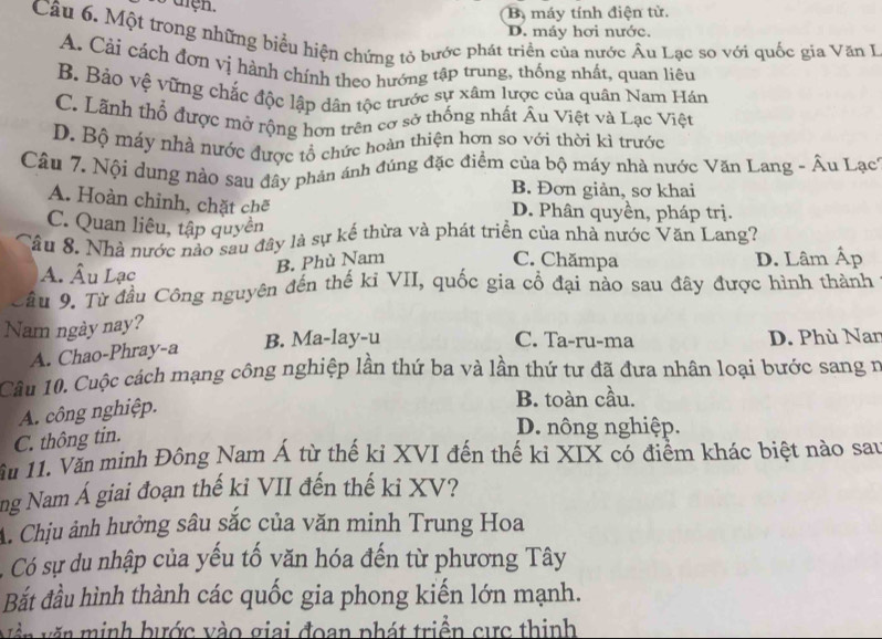 tiện.
B máy tính điện từ.
D. máy hơi nước.
Câu 6. Một trong những biểu hiện chứng tỏ bước phát triển của nước Âu Lạc so với quốc gia Văn I
A. Cải cách đơn vị hành chính theo hướng tập trung, thống nhất, quan liêu
B. Bảo vệ vững chắc độc lập dân tộc trước sự xâm lược của quân Nam Hán
C. Lãnh thổ được mở rộng hơn trên cơ sở thống nhất Âu Việt và Lạc Việt
D. Bộ máy nhà nước được tổ chức hoàn thiện hơn so với thời kì trước
Câu 7. Nội dung nào sau đây phản ánh đúng đặc điểm của bộ máy nhà nước Văn Lang - Âu Lạc
B. Đơn giản, sơ khai
A. Hoàn chỉnh, chặt chẽ
D. Phân quyền, pháp trị.
C. Quan liêu, tập quyền
Sầu 8. Nhà nước nào sau đây là sự kế thừa và phát triển của nhà nước Văn Lang?
B. Phù Nam C. Chămpa
A. Âu Lạc D. Lâm Áp
âu 9. Từ đầu Công nguyên đến thế ki VII, quốc gia cổ đại nào sau đây được hình thành
Nam ngày nay?
C. Ta-ru-ma
A. Chao-Phray-a B. Ma-lay-u D. Phù Nan
Câu 10. Cuộc cách mạng công nghiệp lần thứ ba và lần thứ tư đã đưa nhân loại bước sang n
A. công nghiệp.
B. toàn cầu.
C. thông tin.
D. nông nghiệp.
ầu 11. Văn mình Đông Nam Á từ thế kỉ XVI đến thế kỉ XIX có điểm khác biệt nào sau
ng Nam Á giai đoạn thế ki VII đến thế ki XV?
A. Chịu ảnh hưởng sâu sắc của văn minh Trung Hoa
Có sự du nhập của yếu tố văn hóa đến từ phương Tây
Bắt đầu hình thành các quốc gia phong kiến lớn mạnh.
Vền văn minh bước vào giai đoạn phát triền cực thinh