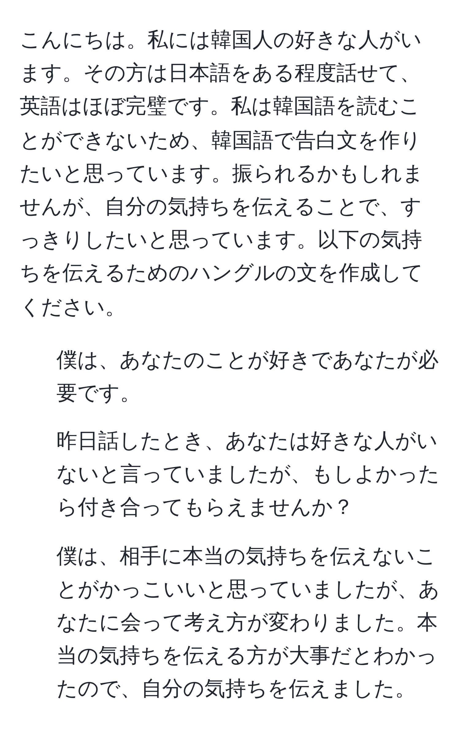 こんにちは。私には韓国人の好きな人がいます。その方は日本語をある程度話せて、英語はほぼ完璧です。私は韓国語を読むことができないため、韓国語で告白文を作りたいと思っています。振られるかもしれませんが、自分の気持ちを伝えることで、すっきりしたいと思っています。以下の気持ちを伝えるためのハングルの文を作成してください。  
1. 僕は、あなたのことが好きであなたが必要です。  
2. 昨日話したとき、あなたは好きな人がいないと言っていましたが、もしよかったら付き合ってもらえませんか？  
3. 僕は、相手に本当の気持ちを伝えないことがかっこいいと思っていましたが、あなたに会って考え方が変わりました。本当の気持ちを伝える方が大事だとわかったので、自分の気持ちを伝えました。