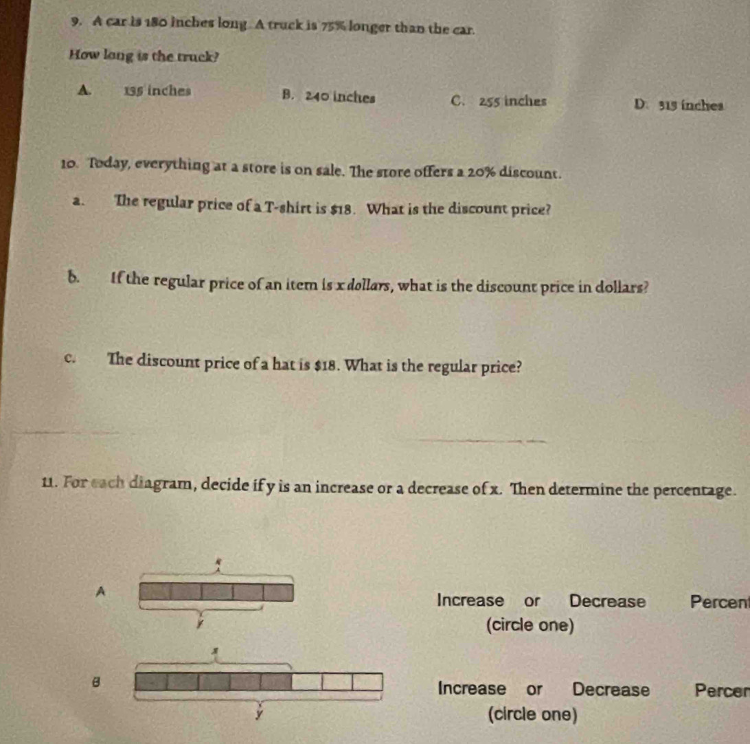 A car is 180 inches long A truck is 75% longer than the car.
How long is the truck?
A. 135 inches B. 240 inches C. 255 inches D. 315 inches
10. Today, everything at a store is on sale. The store offers a 20% discount.
a. The regular price of a T-shirt is $18. What is the discount price?
b. If the regular price of an item is x dollars, what is the discount price in dollars?
c. The discount price of a hat is $18. What is the regular price?
11. For each diagram, decide if y is an increase or a decrease of x. Then determine the percentage.
A Percen
Increase or Decrease
(circle one)
B
Increase or Decrease Percer
(circle one)