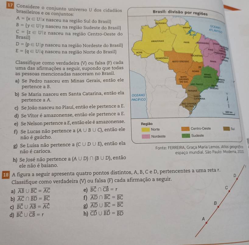 Considere o conjunto universo U dos cidadãos
brasileiros e os conjuntos:
A= x∈ U|x nasceu na região Sul do Brasil
B= y∈ U y nasceu na região Sudeste do Brasil)
C= z∈ U|z nasceu na região Centro-Oeste do
Brasil
D= p∈ U|p nasceu na região Nordeste do Brasil
E= q∈ U|q nasceu na região Norte do Brasil 
Classifique como verdadeira (V) ou falsa (F) cada
uma das afirmações a seguir, supondo que todas
as pessoas mencionadas nasceram no Brasil.
a) Se Pedro nasceu em Minas Gerais, então ele
pertence a B.
b) Se Maria nasceu em Santa Catarina, então ela
pertence a A. 
c) Se João nasceu no Piauí, então ele pertence a E.
d) Se Vítor é amazonense, então ele pertence a E.
e) Se Nelson pertence a E, então ele é amazonense.
f) Se Lucas não pertence a (A∪ B∪ C) , então ele
não é gaúcho. 
g) Se Luísa não pertence a (C∪ D∪ E) , então ela
não é carioca. o
10
h) Se José não pertence a (A∪ D)∩ (B∪ D) , então
ele não é baiano.
1
18 A figura a seguir apresenta quatro pontos distintos, A, B, C e D, pertencentes a uma reta r.
D
Classifique como verdadeira (V) ou falsa (F) cada afirmação a seguir.
a) overline AB∪ overline BC=overline AC e) vector BC∩ vector CB=r C
b) overline AC∩ overline BD=overline BC f) overline AD∩ overline BC=overline BC
c) vector BC∪ overline AB=vector AC g) overline AD∪ overline BC=overline BC B
d) vector BC∪ vector CB=r h) vector CD∪ vector BD=overline BD
A