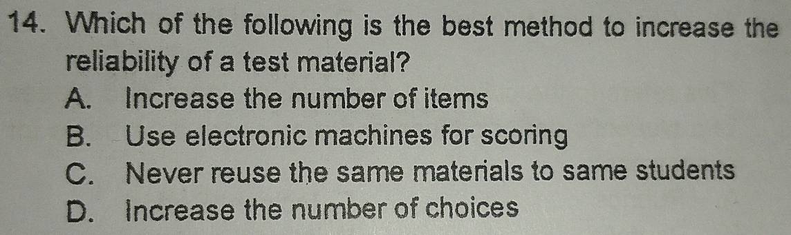 Which of the following is the best method to increase the
reliability of a test material?
A. Increase the number of items
B. Use electronic machines for scoring
C. Never reuse the same materials to same students
D. Increase the number of choices